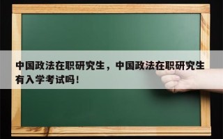 中国政法在职研究生，中国政法在职研究生 有入学考试吗！