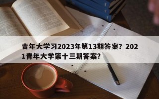 青年大学习2023年第13期答案？2021青年大学第十三期答案？