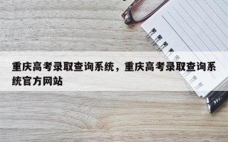 重庆高考录取查询系统，重庆高考录取查询系统官方网站
