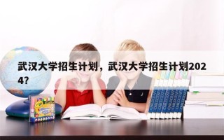 武汉大学招生计划，武汉大学招生计划2024？