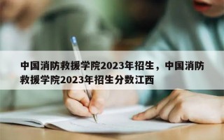 中国消防救援学院2023年招生，中国消防救援学院2023年招生分数江西