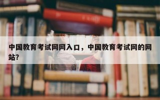 中国教育考试网网入口，中国教育考试网的网站？