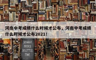 河南中考成绩什么时候才公布，河南中考成绩什么时候才公布2021！