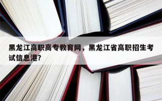 黑龙江高职高专教育网，黑龙江省高职招生考试信息港？